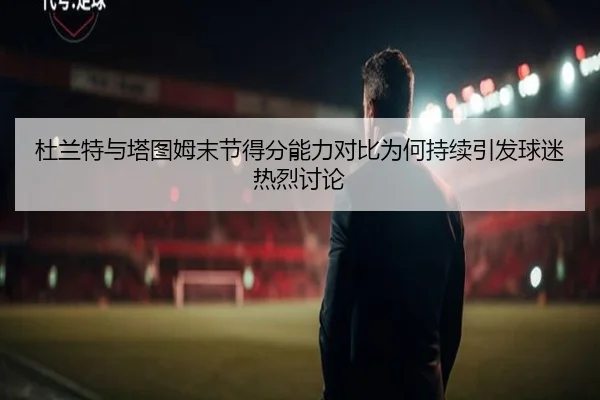 杜兰特与塔图姆末节得分能力对比为何持续引发球迷热烈讨论