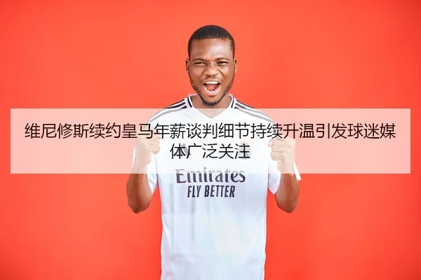 维尼修斯续约皇马年薪谈判细节持续升温引发球迷媒体广泛关注