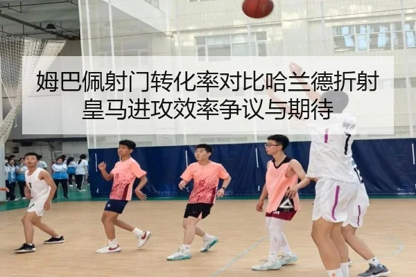 姆巴佩射门转化率对比哈兰德折射皇马进攻效率争议与期待